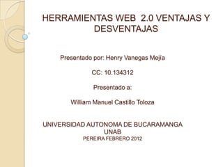 HERRAMIENTAS WEB 2.0 VENTAJAS Y
         DESVENTAJAS


    Presentado por: Henry Vanegas Mejía

              CC: 10.134312

               Presentado a:

       William Manuel Castillo Toloza


UNIVERSIDAD AUTONOMA DE BUCARAMANGA
                UNAB
           PEREIRA FEBRERO 2012
 