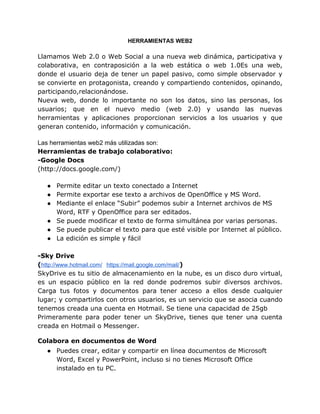 HERRAMIENTAS WEB2

Llamamos Web 2.0 o Web Social a una nueva web dinámica, participativa y
colaborativa, en contraposición...