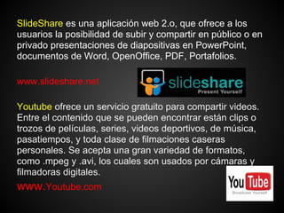SlideShare es una aplicación web 2.o, que ofrece a los
usuarios la posibilidad de subir y compartir en público o en
privado presentaciones de diapositivas en PowerPoint,
documentos de Word, OpenOffice, PDF, Portafolios.

www.slideshare.net

Youtube ofrece un servicio gratuito para compartir videos.
Entre el contenido que se pueden encontrar están clips o
trozos de películas, series, videos deportivos, de música,
pasatiempos, y toda clase de filmaciones caseras
personales. Se acepta una gran variedad de formatos,
como .mpeg y .avi, los cuales son usados por cámaras y
filmadoras digitales.
www.Youtube.com
 