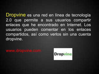 Dropvine es una red en línea de tecnología
2.0 que permite a sus usuarios compartir
enlaces que he encontrado en Internet. Los
usuarios pueden comentar en los enlaces
compartidos, así como verlos sin una cuenta
dropvine.

www.dropvine.com
 