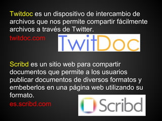 Twitdoc es un dispositivo de intercambio de
archivos que nos permite compartir fácilmente
archivos a través de Twitter.
twitdoc.com


Scribd es un sitio web para compartir
documentos que permite a los usuarios
publicar documentos de diversos formatos y
embeberlos en una página web utilizando su
formato.
es.scribd.com
 