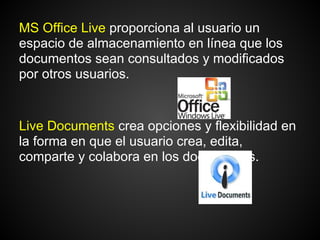 MS Office Live proporciona al usuario un
espacio de almacenamiento en línea que los
documentos sean consultados y modificados
por otros usuarios.


Live Documents crea opciones y flexibilidad en
la forma en que el usuario crea, edita,
comparte y colabora en los documentos.
 