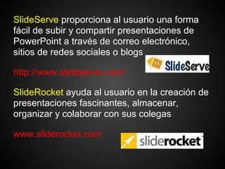 SlideServe proporciona al usuario una forma
fácil de subir y compartir presentaciones de
PowerPoint a través de correo electrónico,
sitios de redes sociales o blogs

http://www.slideserve.com/

SlideRocket ayuda al usuario en la creación de
presentaciones fascinantes, almacenar,
organizar y colaborar con sus colegas

www.sliderocket.com
 