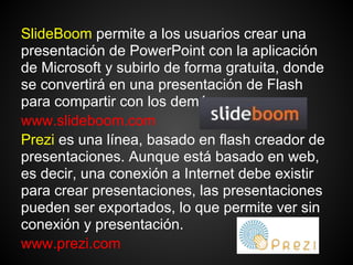 SlideBoom permite a los usuarios crear una
presentación de PowerPoint con la aplicación
de Microsoft y subirlo de forma gratuita, donde
se convertirá en una presentación de Flash
para compartir con los demás.
www.slideboom.com
Prezi es una línea, basado en flash creador de
presentaciones. Aunque está basado en web,
es decir, una conexión a Internet debe existir
para crear presentaciones, las presentaciones
pueden ser exportados, lo que permite ver sin
conexión y presentación.
www.prezi.com
 