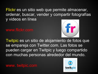 Flickr es un sitio web que permite almacenar,
ordenar, buscar, vender y compartir fotografías
y videos en línea

www.flickr.com

Twitpic es un sitio de alojamiento de fotos que
se empareja con Twitter.com. Las fotos se
pueden cargar en Twitpic y luego compartido
con muchas personas alrededor del mundo.

www. twitpic.com
 
