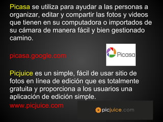 Picasa se ​utiliza para ayudar a las personas a
organizar, editar y compartir las fotos y videos
que tienen en su computadora o importados de
su cámara de manera fácil y bien gestionado
camino.

picasa.google.com

Picjuice es un simple, fácil de usar sitio de
fotos en línea de edición que es totalmente
gratuita y proporciona a los usuarios una
aplicación de edición simple.
www.picjuice.com
 