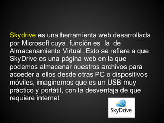Skydrive es una herramienta web desarrollada
por Microsoft cuya función es la de
Almacenamiento Virtual. Esto se refiere a que
SkyDrive es una página web en la que
podemos almacenar nuestros archivos para
acceder a ellos desde otras PC o dispositivos
móviles, imaginemos que es un USB muy
práctico y portátil, con la desventaja de que
requiere internet
 