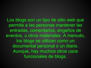 Los blogs son un tipo de sitio web que
 permite a las personas mantener las
  entradas, comentarios, engaños de
eventos, u otros materiales. A menudo,
     los blogs se utilizan como un
   documental personal o un diario.
   Aunque, hay muchos otros usos
         funcionales de blogs.
 
