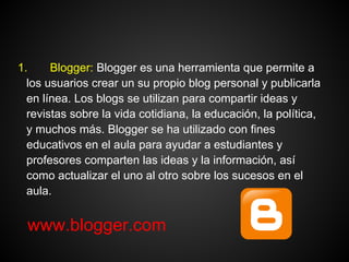 1.     Blogger: Blogger es una herramienta que permite a
  los usuarios crear un su propio blog personal y publicarla
  en línea. Los blogs se utilizan para compartir ideas y
  revistas sobre la vida cotidiana, la educación, la política,
  y muchos más. Blogger se ha utilizado con fines
  educativos en el aula para ayudar a estudiantes y
  profesores comparten las ideas y la información, así
  como actualizar el uno al otro sobre los sucesos en el
  aula.


 www.blogger.com
 