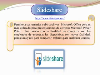 Slideshare
Permite a sus usuarios subir archivos Microsoft Office pero es
más utilizado para presentaciones de archivos Microsoft Power
Point . Fue creado con la finalidad de compartir con los
empleados de empresas las diapositivas con mayor facilidad,
pero es muy útil para compartir trabajos para cualquier usuario
http://www.slideshare.net/
 