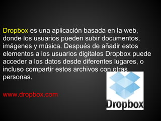 Dropbox es una aplicación basada en la web,
donde los usuarios pueden subir documentos,
imágenes y música. Después de añadir estos
elementos a los usuarios digitales Dropbox puede
acceder a los datos desde diferentes lugares, o
incluso compartir estos archivos con otras
personas.

www.dropbox.com
 