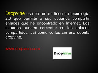 Dropvine es una red en línea de tecnología
2.0 que permite a sus usuarios compartir
enlaces que he encontrado en Internet. Los
usuarios pueden comentar en los enlaces
compartidos, así como verlos sin una cuenta
dropvine.

www.dropvine.com
 