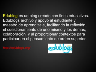Edublog es un blog creado con fines educativos.
Edublogs archivo y apoyo al estudiante y
maestro de aprendizaje, facilitando la reflexión,
el cuestionamiento de uno mismo y los demás,
colaboración y al proporcionar contextos para
participar en el pensamiento de orden superior.

http://edublogs.org/
 