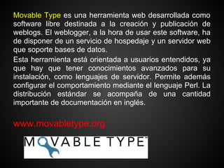 Movable Type es una herramienta web desarrollada como
software libre destinada a la creación y publicación de
weblogs. El weblogger, a la hora de usar este software, ha
de disponer de un servicio de hospedaje y un servidor web
que soporte bases de datos.
Esta herramienta está orientada a usuarios entendidos, ya
que hay que tener conocimientos avanzados para su
instalación, como lenguajes de servidor. Permite además
configurar el comportamiento mediante el lenguaje Perl. La
distribución estándar se acompaña de una cantidad
importante de documentación en inglés.

www.movabletype.org
 