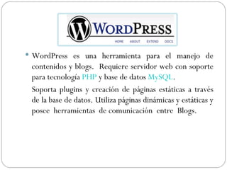 WordPress es una herramienta para el manejo de contenidos y blogs.  Requiere servidor web con soporte para tecnología  PHP  y base de datos  MySQL . Soporta plugins y creación de páginas estáticas a través de la base de datos. Utiliza páginas dinámicas y estáticas y posee  herramientas  de comunicación  entre  Blogs. 