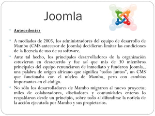 Joomla  Antecedentes A mediados de 2005, los administradores del equipo de desarrollo de Mambo (CMS antecesor de Joomla) decidieron limitar las condiciones de la licencia de uso de su software.  Ante tal hecho, los principales desarrolladores de la organización estuvieron en desacuerdo y fue así que más de 30 miembros principales del equipo renunciaron de inmediato y fundaron Joomla., una palabra de origen africano que significa “todos juntos”, un CMS que funcionaba con el núcleo de Mambo, pero con cambios importantes en el código. No sólo los desarrolladores de Mambo migraron al nuevo proyecto; miles de colaboradores, diseñadores y comunidades enteras lo respaldaron desde un principio, sobre todo al difundirse la noticia de la acción ejecutada por Mambo y sus propietarios.  