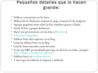 Pequeños detalles que lo hacen grande: Publicar comentarios en las fotos  Utilización de Flash para mejorar la carga y manejo de las imágenes  Agregar pequeñas notas sobre la foto (tambien gracias a Flash)  Enviar la foto a grupos fácilmente  Hacer una presentación con tus fotos ( Slideshow )  Calendario fotográfico   Publicar fotos directamente en tu blog  Listar las ultimas fotos en tu blog  Lista de fotos marcadas como favoritas  Crear una URL personalizada para que sea fácil de recordar, ejemplo:  http://flickr.com/photos/carloscrc/   Publicar fotos vía  email  o  software .  Y otros que descubrirás al empezar a utilizarlo 