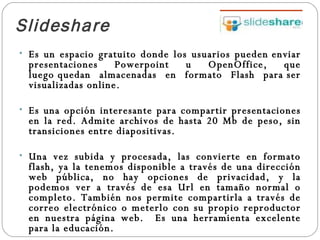 Slideshare   Es un espacio gratuito donde los usuarios pueden enviar presentaciones Powerpoint u OpenOffice, que luego quedan almacenadas en formato Flash para ser visualizadas online.  Es una opción interesante para compartir presentaciones en la red. Admite archivos de hasta 20 Mb de peso, sin transiciones entre diapositivas. Una vez subida y procesada, las convierte en formato flash, ya la tenemos disponible a través de una dirección web pública, no hay opciones de privacidad, y la podemos ver a través de esa Url en tamaño normal o completo. También nos permite compartirla a través de correo electrónico o meterlo con su propio reproductor en nuestra página web.  Es una herramienta excelente para la educación. 