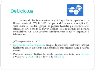 Del.icio.us Es una de las herramientas muy útil que ha incorporado en la llegada masiva de "Webs 2.0“.  Se puede definir como una aplicación web donde se pueden agregar las páginas favoritas y etiquetarlas con diferentes tags, pero lo su mayor facilidad  es que además nos permite compartirlos con otros usuarios permitiéndonos filtrar y  organizar la información. ¿Cómo potenciar su uso? Del.icio.us Firefox Extension , usando la extensión podremos agregar fácilmente con el uso de un simple botón lo que más nos guste a nuestra cuenta.  Podemos acceder fácilmente desde nuestro escritorio con  Delwin  (Windows) y  Delibar  (Mac) la web de  del.icio.us   