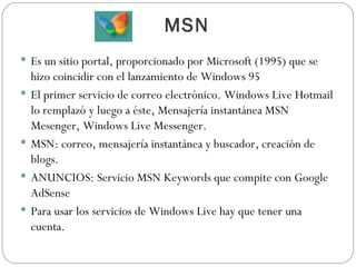 MSN Es un sitio portal, proporcionado por Microsoft (1995) que se hizo coincidir con el lanzamiento de Windows 95 El primer servicio de correo electrónico. Windows Live Hotmail lo remplazó y luego a éste, Mensajería instantánea MSN Mesenger, Windows Live Messenger. MSN: correo, mensajería instantánea y buscador, creación de blogs. ANUNCIOS: Servicio MSN Keywords que compite con Google AdSense Para usar los servicios de Windows Live hay que tener una cuenta. 