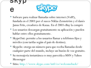 skype Sofware para realizar llamadas sobre internet (VoIP), fundada en el 2003 por el sueco Niklas Zennström y el danés Janus Friis, creadores de Kazaa. En el 2003 eBay la compró Los usuarios descargan gratuitamente su aplicación y pueden hablar entre ellos gratuitamente. SkypeOut: permite a los usuarios llamar a teléfonos fijos y móviles (con tarifas según el país de destino). Skypeln: otorga un número para que reciba llamadas desde cualquier parte del mundo, incluye un buzón de voz gratuito. Su mensajería instantánea es muy parecida a MSN y Yahoo Messenger  Sitio:  http://www.skype.com/intl/es/welcomeback/   