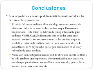 Conclusiones A lo largo del mes hemos podido indistintamente acceder a las herramientas y probarlas:  Al inicio del curso pudimos abrir un blog, crear una cuenta de slideshare, además de usar las herramientas que Dokeos nos proporciona.  Este inicio de febrero fue muy interesante pues pudimos VERIFICAR, lo fascinante que es poder estar en el internet, controlar tus recursos y usar las herramientas que te posibilitan estar en la red internet, es decir en el mundo, en lo instantáneo. Pero hay mucho que seguir caminando en el uso y reflexión de estos medios. Ahora con la investigación hemos podido abrir una cuenta de flikr y ha sido también una experiencia de comunicación muy atractiva, pues lo que puedes hacer como albúm tiene sentido, quiere llevar una memoria, una secuencia etc 
