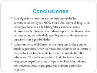Para algunas de nosotras ya son muy conocidas las herramientas de skype, MSN, You Tube, ahora el Blog… sin embargo el acceder a la bibliografía y conocer, como decíamos en la introducción todo el soporte que tienen estas herramientas, no cabe duda que llegamos a valorar más sus características y posibilidades. La herramienta WebQuest, es sin duda una brújula que se puede seguir para llenar ese vacío que veíamos en la lectura 3 en cuanto a los factores que favorecen el uso de las TIC-Educación. Nos referimos a todo lo de las intenciones y propuestas cognitivas y metacognitivas. Esta herramienta, nos muestras pistas claras para este enfoque curricular cognitivo.  Conclusiones 