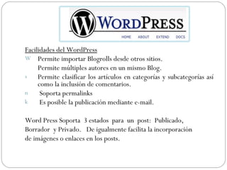 Facilidades del WordPress Permite importar Blogrolls desde otros sitios.     Permite múltiples autores en un mismo Blog.  Permite clasificar los artículos en categorías y subcategorías así como la inclusión de comentarios.  Soporta permalinks  Es posible la publicación mediante e-mail.  Word Press Soporta  3 estados  para  un  post:  Publicado,  Borrador  y Privado.  De igualmente facilita la incorporación  de imágenes o enlaces en los posts. 