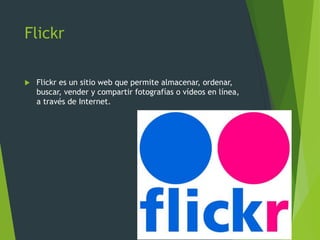 Flickr
 Flickr es un sitio web que permite almacenar, ordenar,
buscar, vender y compartir fotografías o vídeos en línea,
a través de Internet.
 