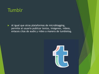 Tumblr
 Al igual que otras plataformas de microblogging,
permite al usuario publicar textos, imágenes, videos,
enlaces citas de audio y video a manera de tumblelog.
 