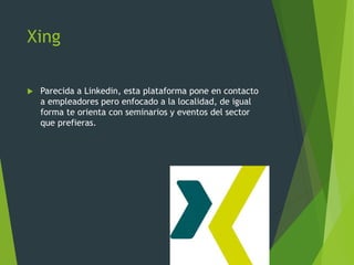 Xing
 Parecida a Linkedin, esta plataforma pone en contacto
a empleadores pero enfocado a la localidad, de igual
forma te orienta con seminarios y eventos del sector
que prefieras.
 