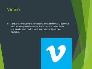 Vimeo
 Similar a YouTube y a Facebook, esta red social, permite
subir videos y comentarlos, cada usuario debe estar
registrado para poder subir un video al igual que
YouTube.
 