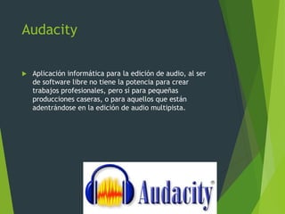Audacity
 Aplicación informática para la edición de audio, al ser
de software libre no tiene la potencia para crear
trabajos profesionales, pero sí para pequeñas
producciones caseras, o para aquellos que están
adentrándose en la edición de audio multipista.
 