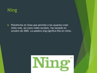 Ning
 Plataforma en línea que permite a los usuarios crear
sitios web, así como redes sociales, fue lanzado en
octubre de 2005. La palabra sing significa Paz en chino.
 