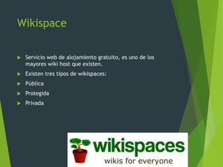 Wikispace
 Servicio web de alojamiento gratuito, es uno de los
mayores wiki host que existen.
 Existen tres tipos de wikispaces:
 Pública
 Protegida
 Privada
 