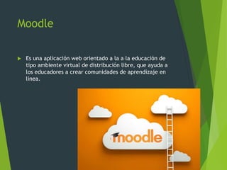 Moodle
 Es una aplicación web orientado a la a la educación de
tipo ambiente virtual de distribución libre, que ayuda a
los educadores a crear comunidades de aprendizaje en
línea.
 