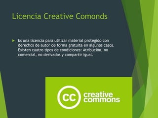 Licencia Creative Comonds
 Es una licencia para utilizar material protegido con
derechos de autor de forma gratuita en algunos casos.
Existen cuatro tipos de condiciones: Atribución, no
comercial, no derivados y compartir igual.
 