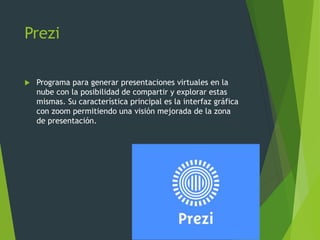 Prezi
 Programa para generar presentaciones virtuales en la
nube con la posibilidad de compartir y explorar estas
mismas. Su característica principal es la interfaz gráfica
con zoom permitiendo una visión mejorada de la zona
de presentación.
 