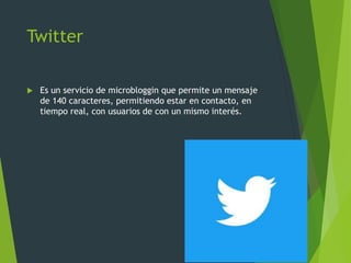 Twitter
 Es un servicio de microbloggin que permite un mensaje
de 140 caracteres, permitiendo estar en contacto, en
tiempo real, con usuarios de con un mismo interés.
 
