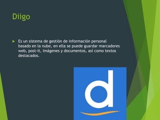 Diigo
 Es un sistema de gestión de información personal
basado en la nube, en ella se puede guardar marcadores
web, post-it, imágenes y documentos, así como textos
destacados.
 