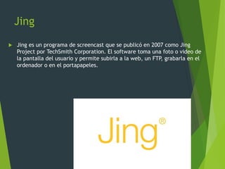Jing
 Jing es un programa de screencast que se publicó en 2007 como Jing
Project por TechSmith Corporation. El software toma una foto o video de
la pantalla del usuario y permite subirla a la web, un FTP, grabarla en el
ordenador o en el portapapeles.
 