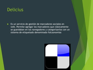 Delicius
 Es un servicio de gestión de marcadores sociales en
web. Permite agregar los marcadores que clásicamente
se guardaban en los navegadores y categorizarlos con un
sistema de etiquetado denominado folcsonomías
 