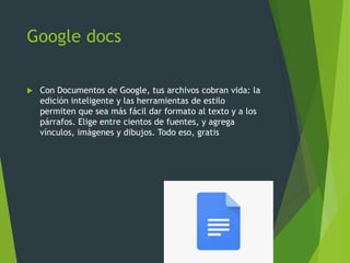 Google docs
 Con Documentos de Google, tus archivos cobran vida: la
edición inteligente y las herramientas de estilo
permiten que sea más fácil dar formato al texto y a los
párrafos. Elige entre cientos de fuentes, y agrega
vínculos, imágenes y dibujos. Todo eso, gratis
 