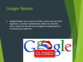 Google Reader
 Google Reader fue un lector de RSS y Atom que permitía
organizar y acceder rápidamente desde una interfaz
web a todas las noticias de las páginas configuradas en
el sistema que soporten
 