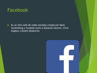 Facebook
 Es un sitio web de redes sociales creado por Mark
Zuckerberg y fundado junto a Eduardo Saverin, Chris
Hughes y Dustin Moskovitz
 