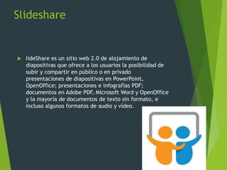 Slideshare
 lideShare es un sitio web 2.0 de alojamiento de
diapositivas que ofrece a los usuarios la posibilidad de
subir y compartir en público o en privado
presentaciones de diapositivas en PowerPoint,
OpenOffice; presentaciones e infografías PDF;
documentos en Adobe PDF, Microsoft Word y OpenOffice
y la mayoría de documentos de texto sin formato, e
incluso algunos formatos de audio y vídeo.
 