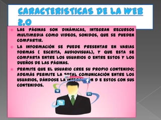 CARACTERISTICAS DE LA WEB 2.0Las páginas son dinámicas, integran recursos multimedia como videos, sonidos, que se pueden compartir.La información se puede presentar en varias formas ( escrita, audiovisual), y que esta se comparta entre los usuarios o entre estos y los dueños de las páginas.Permite que el usuario cree su propio contenido; además permite la total comunicación entre los usuarios, dándose la interacción d e estos con sus contenidos.