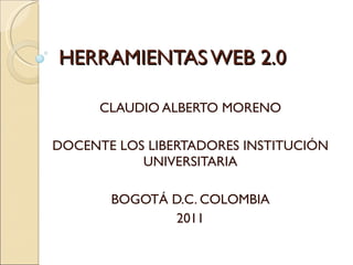HERRAMIENTAS WEB 2.0 CLAUDIO ALBERTO MORENO DOCENTE LOS LIBERTADORES INSTITUCIÓN UNIVERSITARIA BOGOTÁ D.C. COLOMBIA 2011 