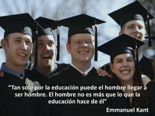 “Tan solo por la educación puede el hombre llegar a
  ser hombre. El hombre no es más que lo que la
               educación hace de él”
                                    Emmanuel Kant
 