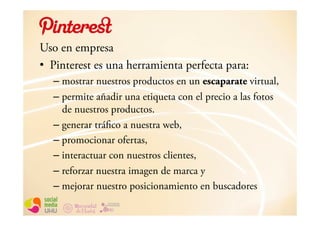 Uso en empresa
•  Pinterest es una herramienta perfecta para:
   – mostrar nuestros productos en un escaparate virtual,
   – permite añadir una etiqueta con el precio a las fotos
     de nuestros productos.
   – generar tráfico a nuestra web,
   – promocionar ofertas,
   – interactuar con nuestros clientes,
   – reforzar nuestra imagen de marca y
   – mejorar nuestro posicionamiento en buscadores
 